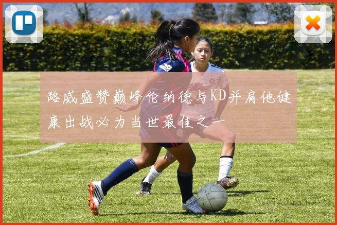 路威盛赞巅峰伦纳德与KD并肩他健康出战必为当世最佳之一