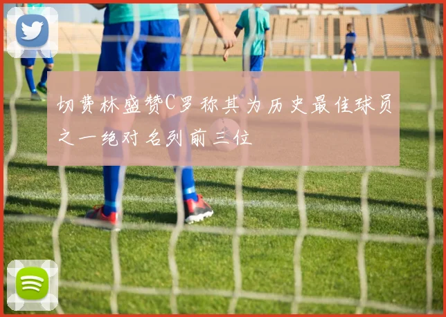 切费林盛赞C罗称其为历史最佳球员之一绝对名列前三位