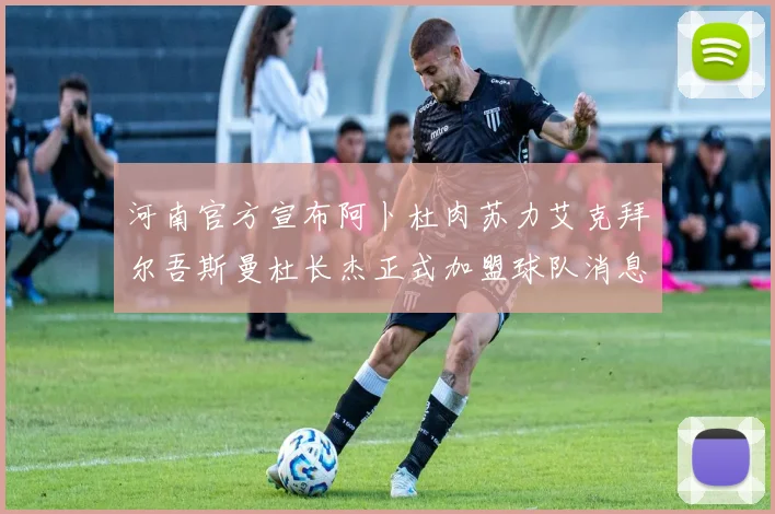 河南官方宣布阿卜杜肉苏力艾克拜尔吾斯曼杜长杰正式加盟球队消息