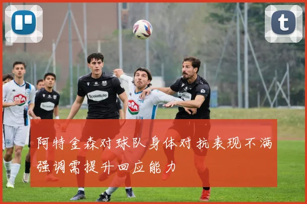 阿特金森对球队身体对抗表现不满强调需提升回应能力