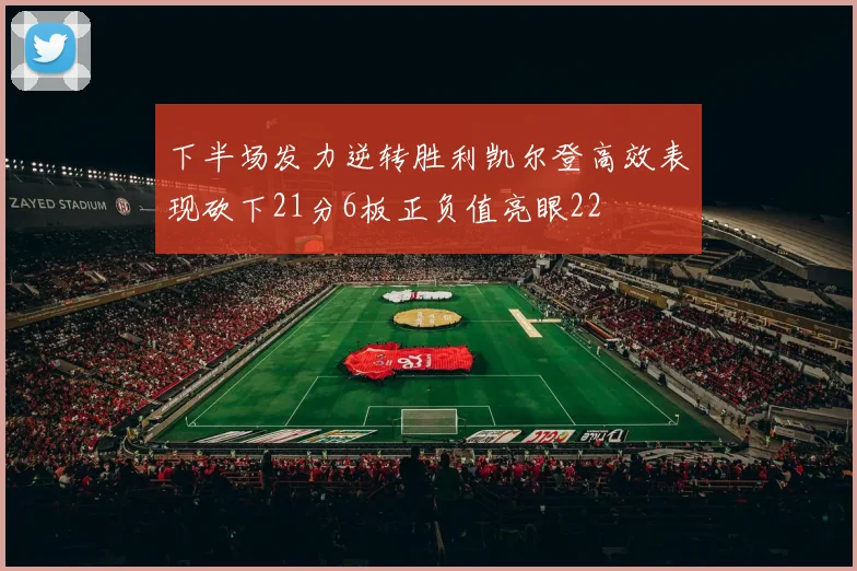 下半场发力逆转胜利凯尔登高效表现砍下21分6板正负值亮眼22
