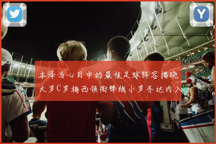 本泽马心目中的最佳足球阵容揭晓大罗C罗梅西领衔锋线小罗齐达内入选