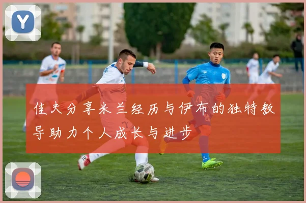 佳夫分享米兰经历与伊布的独特教导助力个人成长与进步