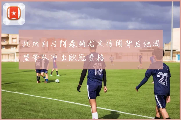 托纳利与阿森纳尤文传闻背后他渴望带队冲击欧冠资格