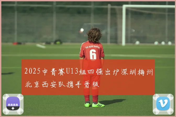 2025中青赛U13组四强出炉深圳梅州北京西安队携手晋级
