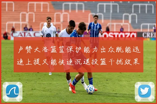 卢赞大洛篮筐保护能力出众既能迅速上提又能快速沉退投篮干扰效果显著