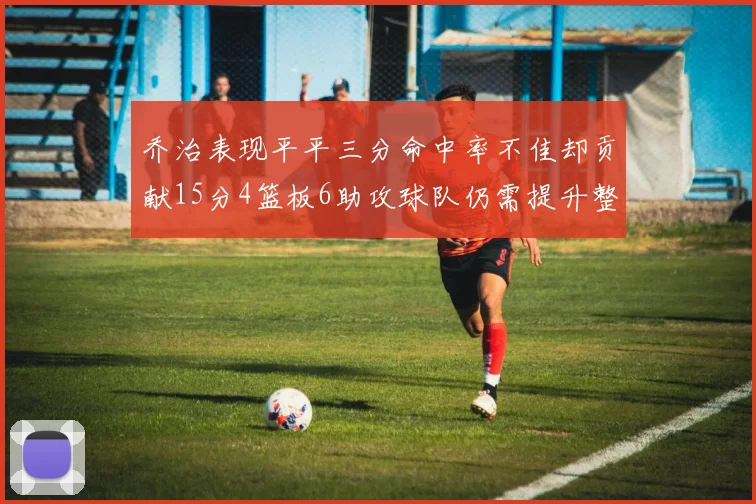 乔治表现平平三分命中率不佳却贡献15分4篮板6助攻球队仍需提升整体状态