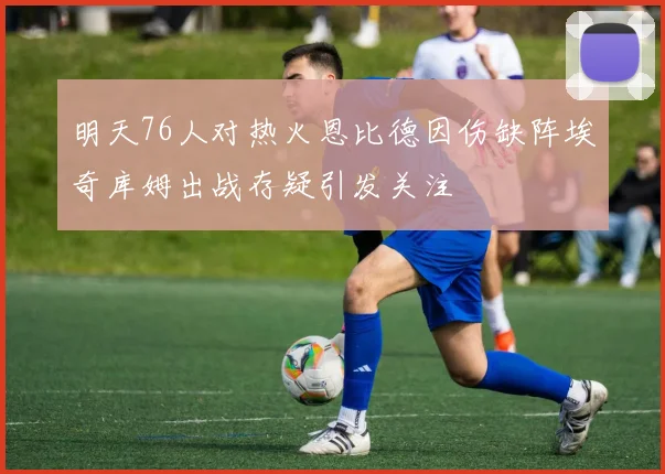 明天76人对热火恩比德因伤缺阵埃奇库姆出战存疑引发关注