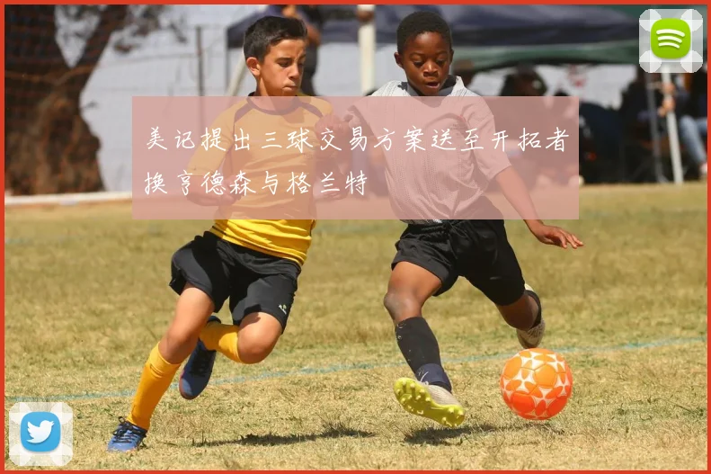 美记提出三球交易方案送至开拓者换亨德森与格兰特