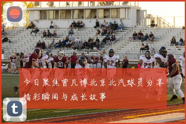 今日聚焦曾凡博北京北汽球员分享精彩瞬间与成长故事