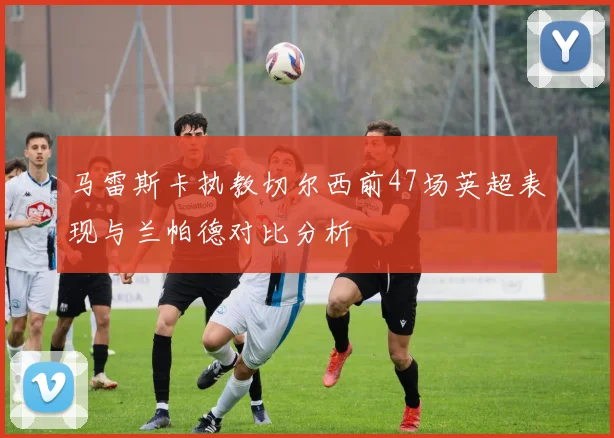 马雷斯卡执教切尔西前47场英超表现与兰帕德对比分析