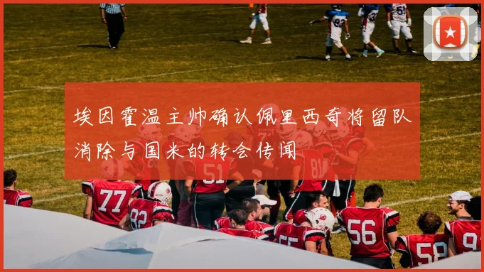 埃因霍温主帅确认佩里西奇将留队消除与国米的转会传闻