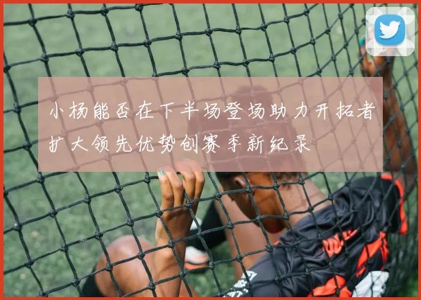小杨能否在下半场登场助力开拓者扩大领先优势创赛季新纪录