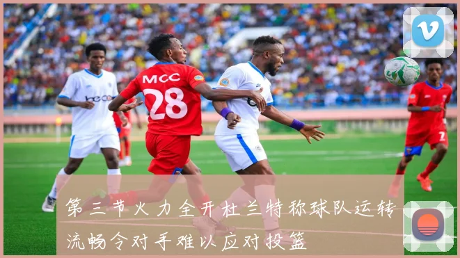 第三节火力全开杜兰特称球队运转流畅令对手难以应对投篮