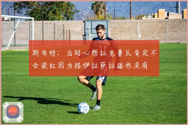 斯洛特：当时心想拉克鲁瓦肯定不会染红因为格伊拉萨拉赫也没有