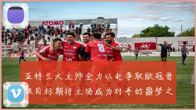 亚特兰大主帅全力以赴争取欧冠晋级目标期待主场成为对手的噩梦之地