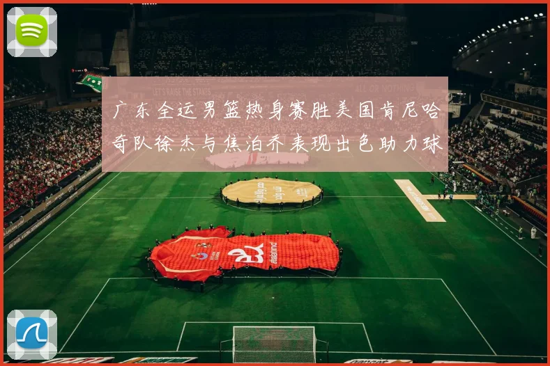 广东全运男篮热身赛胜美国肯尼哈奇队徐杰与焦泊乔表现出色助力球队取胜