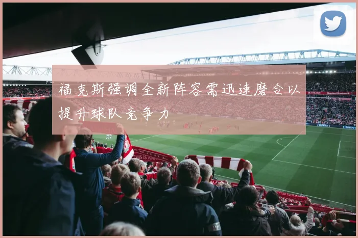 福克斯强调全新阵容需迅速磨合以提升球队竞争力