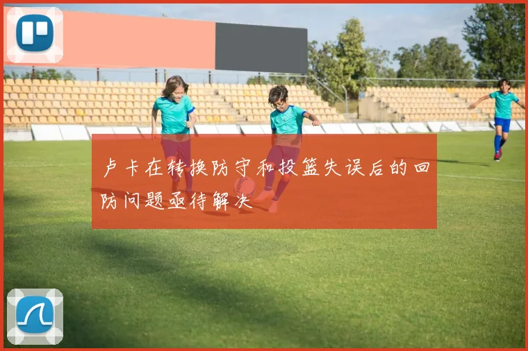 卢卡在转换防守和投篮失误后的回防问题亟待解决