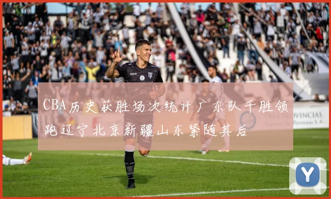 CBA历史获胜场次统计广东队千胜领跑辽宁北京新疆山东紧随其后