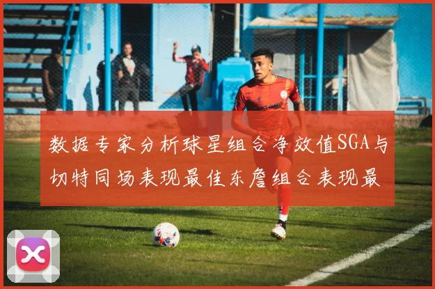 数据专家分析球星组合净效值SGA与切特同场表现最佳东詹组合表现最差