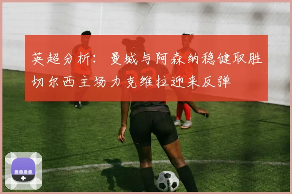 英超分析：曼城与阿森纳稳健取胜切尔西主场力克维拉迎来反弹