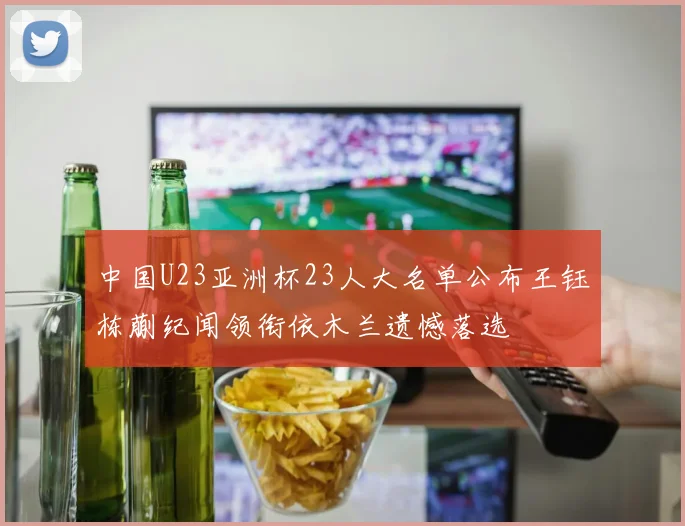 中国U23亚洲杯23人大名单公布王钰栋蒯纪闻领衔依木兰遗憾落选
