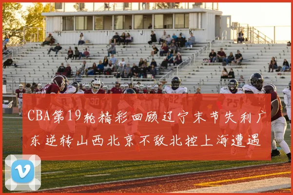 CBA第19轮精彩回顾辽宁末节失利广东逆转山西北京不敌北控上海遭遇浙江重创