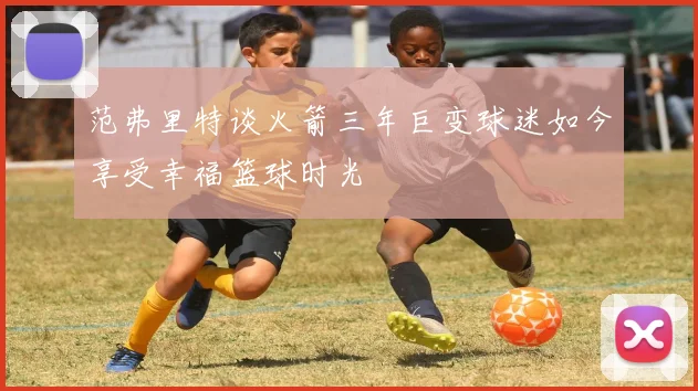范弗里特谈火箭三年巨变球迷如今享受幸福篮球时光