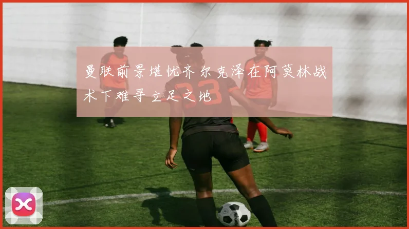 曼联前景堪忧齐尔克泽在阿莫林战术下难寻立足之地