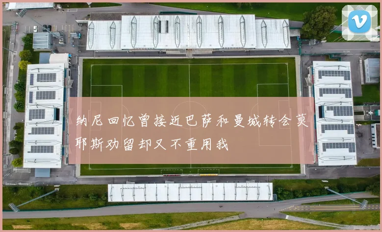 纳尼回忆曾接近巴萨和曼城转会莫耶斯劝留却又不重用我