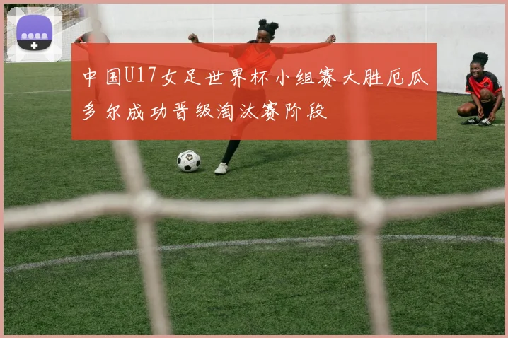 中国U17女足世界杯小组赛大胜厄瓜多尔成功晋级淘汰赛阶段