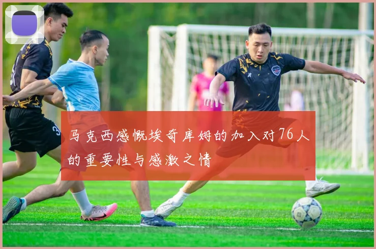 马克西感慨埃奇库姆的加入对76人的重要性与感激之情