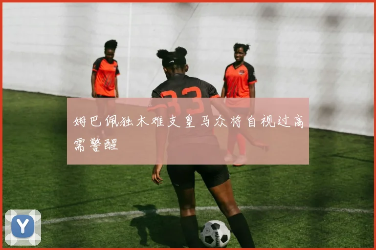 姆巴佩独木难支皇马众将自视过高需警醒