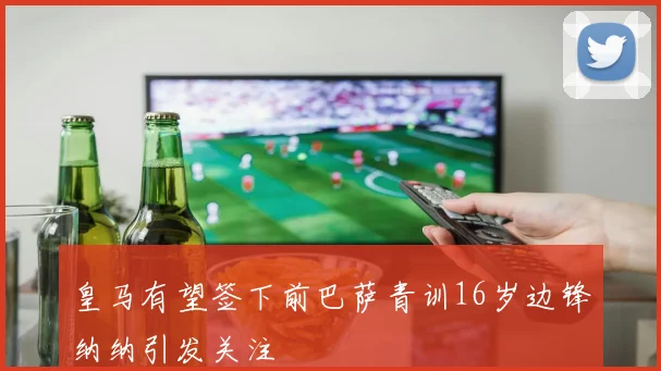 皇马有望签下前巴萨青训16岁边锋纳纳引发关注